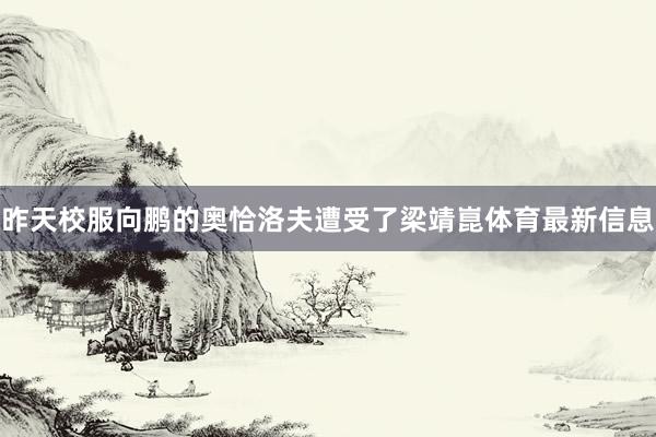昨天校服向鹏的奥恰洛夫遭受了梁靖崑体育最新信息