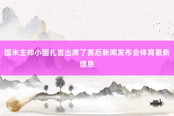 国米主帅小因扎吉出席了赛后新闻发布会体育最新信息