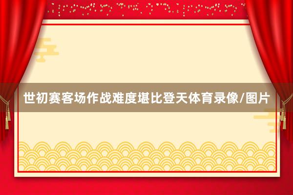 世初赛客场作战难度堪比登天体育录像/图片
