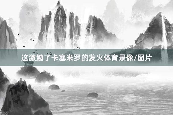 这激勉了卡塞米罗的发火体育录像/图片