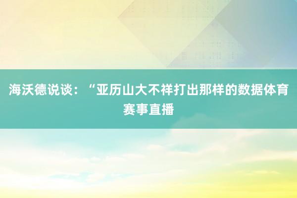 海沃德说谈：“亚历山大不祥打出那样的数据体育赛事直播