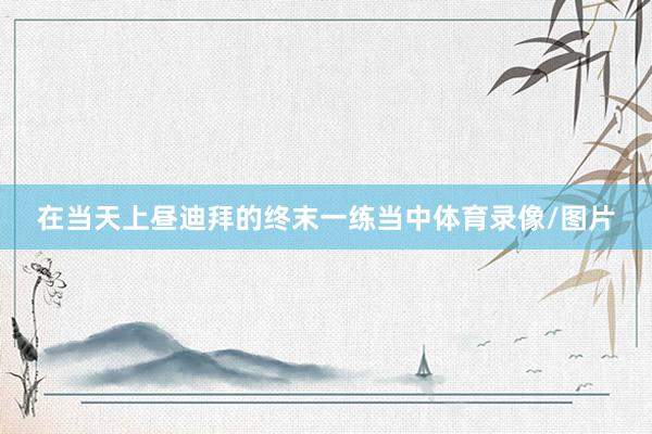 在当天上昼迪拜的终末一练当中体育录像/图片