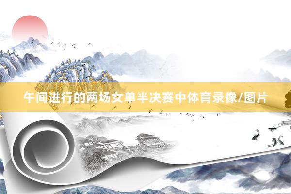 午间进行的两场女单半决赛中体育录像/图片