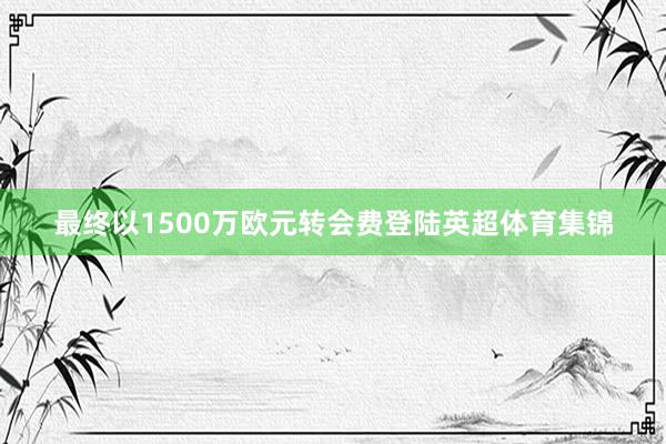 最终以1500万欧元转会费登陆英超体育集锦
