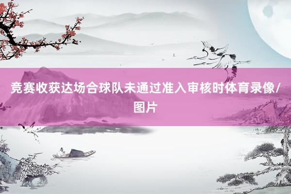 竞赛收获达场合球队未通过准入审核时体育录像/图片