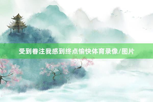 受到眷注我感到终点愉快体育录像/图片