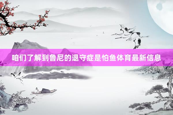 咱们了解到鲁尼的退守症是怕鱼体育最新信息