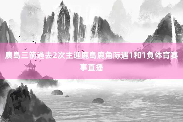廣島三箭過去2次主迎鹿島鹿角际遇1和1負体育赛事直播