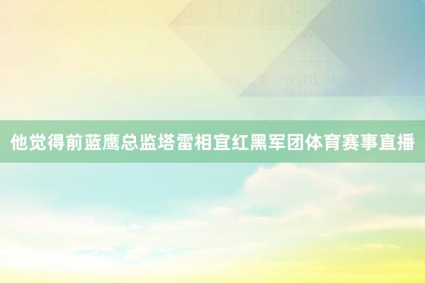 他觉得前蓝鹰总监塔雷相宜红黑军团体育赛事直播