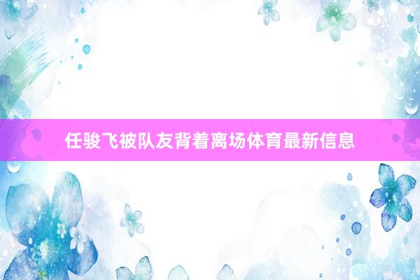 任骏飞被队友背着离场体育最新信息