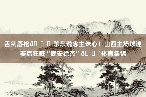 舌剑唇枪💀杀东说念主诛心！山西主场球迷赛后狂喊“晚安徐杰”😴体育集锦