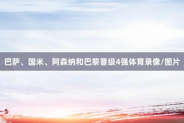 巴萨、国米、阿森纳和巴黎晋级4强体育录像/图片