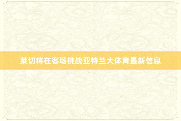 莱切将在客场挑战亚特兰大体育最新信息