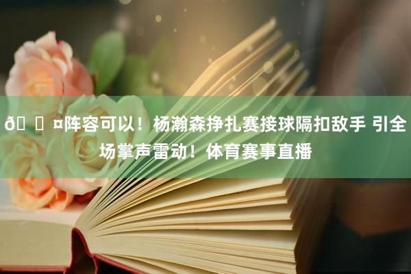 😤阵容可以！杨瀚森挣扎赛接球隔扣敌手 引全场掌声雷动！体育赛事直播