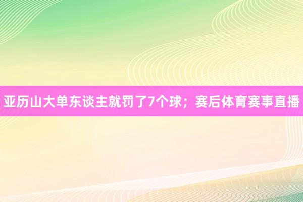 亚历山大单东谈主就罚了7个球；赛后体育赛事直播