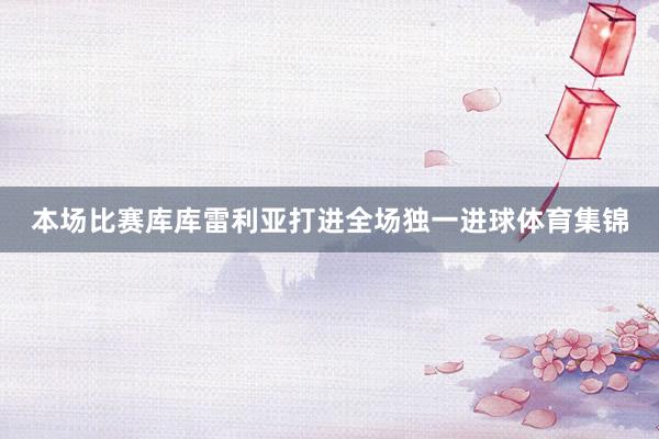 本场比赛库库雷利亚打进全场独一进球体育集锦