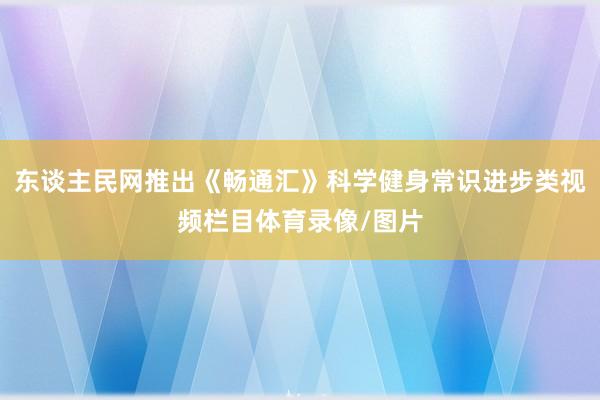 东谈主民网推出《畅通汇》科学健身常识进步类视频栏目体育录像/图片