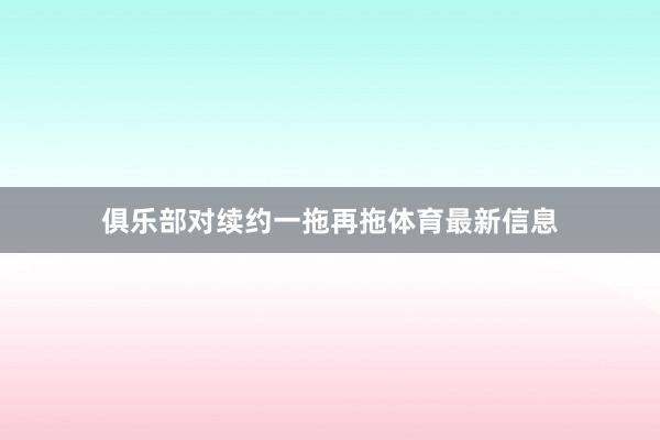 俱乐部对续约一拖再拖体育最新信息