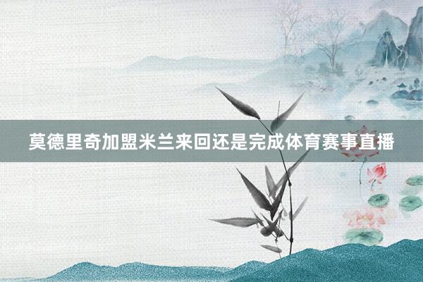 莫德里奇加盟米兰来回还是完成体育赛事直播