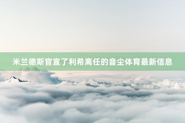 米兰德斯官宣了利希离任的音尘体育最新信息