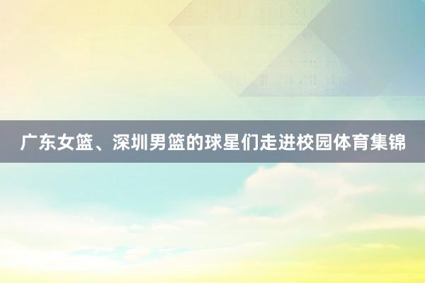 广东女篮、深圳男篮的球星们走进校园体育集锦