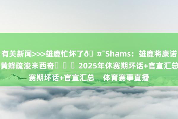 有关新闻>>>雄鹿忙坏了🤯Shams：雄鹿将康诺顿+2个次轮送至黄蜂疏浚米西奇			2025年休赛期坏话+官宣汇总    体育赛事直播