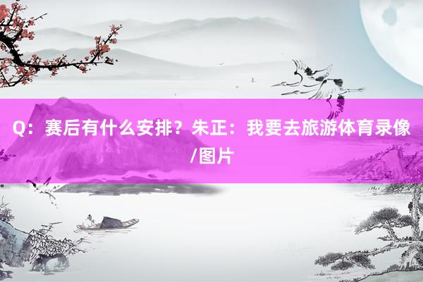 Q：赛后有什么安排？朱正：我要去旅游体育录像/图片