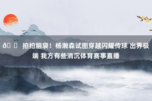😠拍拍脑袋！杨瀚森试图穿越闪耀传球 出界极端 我方有些消沉体育赛事直播