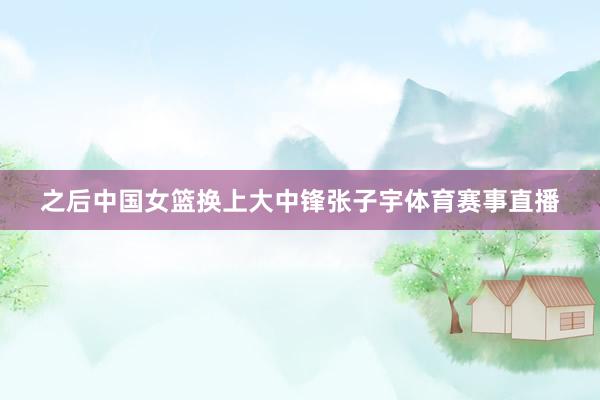 之后中国女篮换上大中锋张子宇体育赛事直播