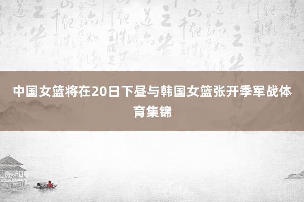 中国女篮将在20日下昼与韩国女篮张开季军战体育集锦