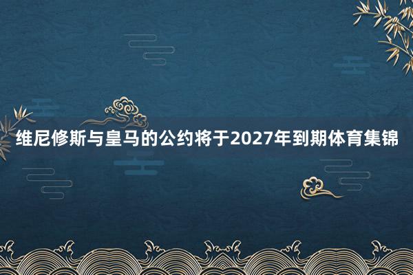维尼修斯与皇马的公约将于2027年到期体育集锦