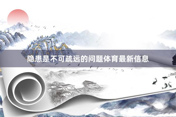 隐患是不可疏远的问题体育最新信息