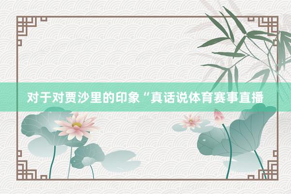 对于对贾沙里的印象“真话说体育赛事直播