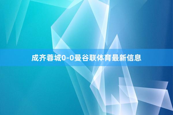 成齐蓉城0-0曼谷联体育最新信息
