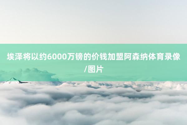 埃泽将以约6000万镑的价钱加盟阿森纳体育录像/图片