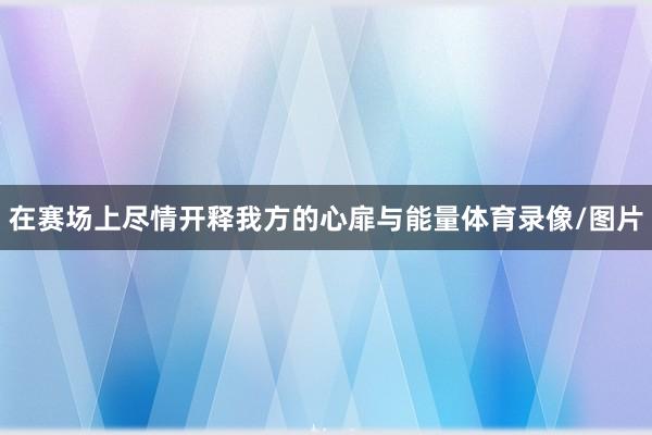 在赛场上尽情开释我方的心扉与能量体育录像/图片