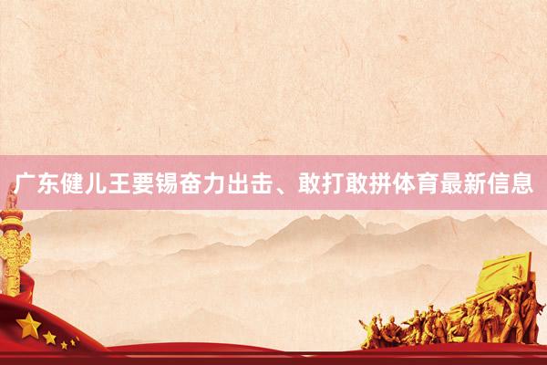 广东健儿王要锡奋力出击、敢打敢拼体育最新信息