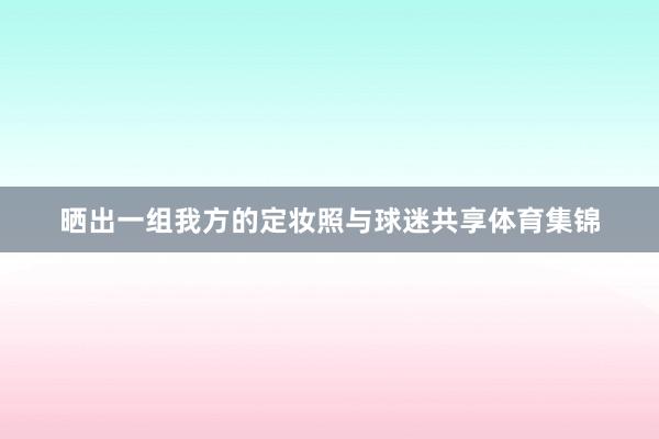晒出一组我方的定妆照与球迷共享体育集锦