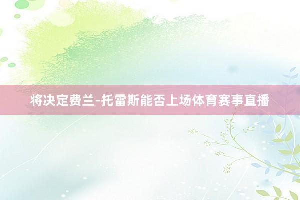 将决定费兰-托雷斯能否上场体育赛事直播