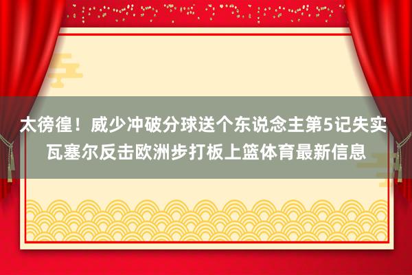 太徬徨！威少冲破分球送个东说念主第5记失实 瓦塞尔反击欧洲步打板上篮体育最新信息