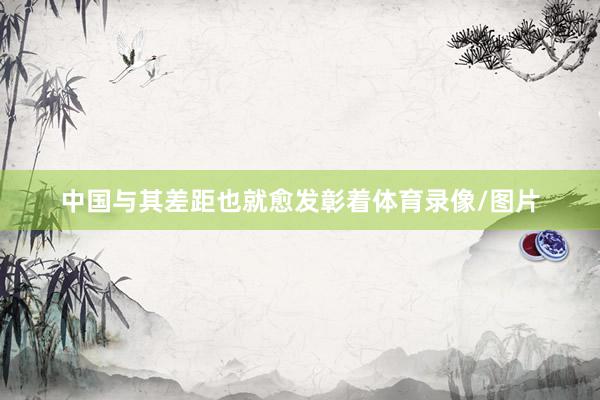 中国与其差距也就愈发彰着体育录像/图片