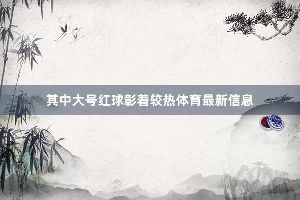 其中大号红球彰着较热体育最新信息