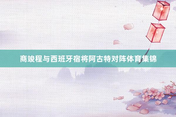 商竣程与西班牙宿将阿古特对阵体育集锦