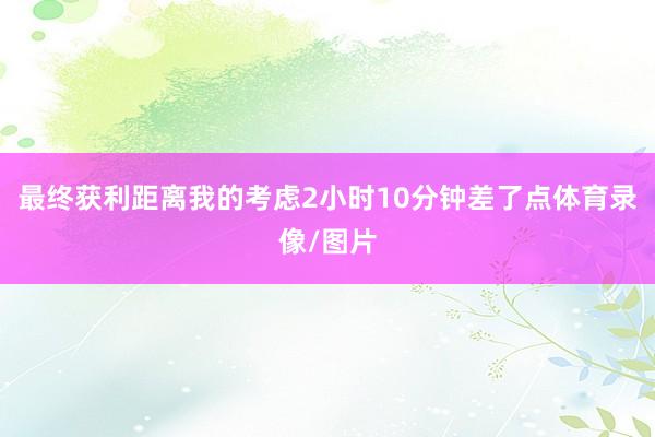 最终获利距离我的考虑2小时10分钟差了点体育录像/图片