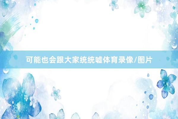 可能也会跟大家统统嘘体育录像/图片