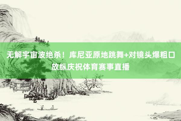 无解宇宙波绝杀！库尼亚原地跳舞+对镜头爆粗口放纵庆祝体育赛事直播