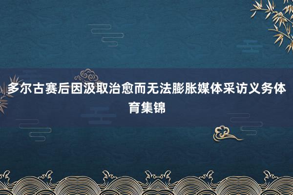多尔古赛后因汲取治愈而无法膨胀媒体采访义务体育集锦