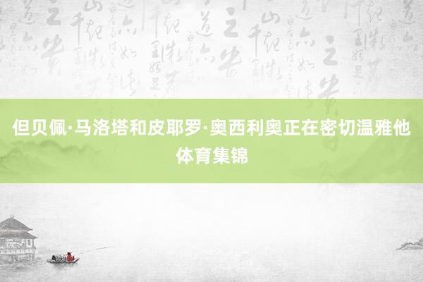 但贝佩·马洛塔和皮耶罗·奥西利奥正在密切温雅他体育集锦