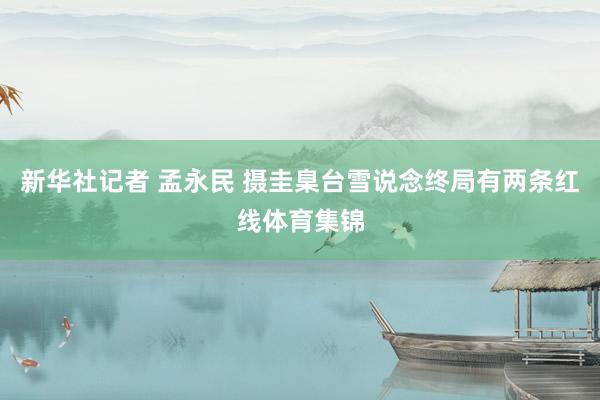 新华社记者 孟永民 摄圭臬台雪说念终局有两条红线体育集锦