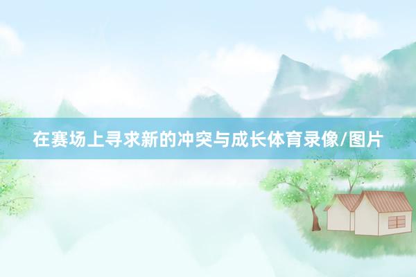 在赛场上寻求新的冲突与成长体育录像/图片